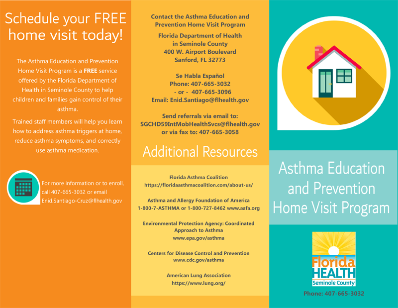 Schedule your FREE home visit today! The Asthma Education and Prevention Home Visit Program is a FREE service offered by the Florida Department of Health in Seminole County to help children and families gain control of their asthma. Trained staff members will help you learn how to address asthma triggers at home, reduce asthma symptoms, and correctly use asthma medication. For more information or to enroll, call 407-655-3032 or email Enid.Santiago-Cruz@flhealth.gov Contact the Asthma Education and Home Visit Program Florida Department of Health in Seminole County 400 W Airport Boulevard Sanford, FL 32773 Se Habla Espanol Phone 407-665-3032 -or- 407-665-3096 Send referrals via email to: SGCHD59IntMobHealthSvcs@flhealth.gov or via fax to: 407-665-3058 Florida Asthma Coalition https://floridaasthmacoalition.com/about-us/ Asthma and Allergy Foundation of America  1-800-7-ASTHMA or 1-800-727-8462 www.aafa.org  Environmental Protection Agency: Coordinated  Approach to Asthma  www.epa.gov/asthma Centers for Disease Control and Prevention  www.cdc.gov/asthma American Lung Association https://www.lung.org/ Asthma Education and Prevention Home Visit Program Florida Health Seminole County Phone: 407-665-3032