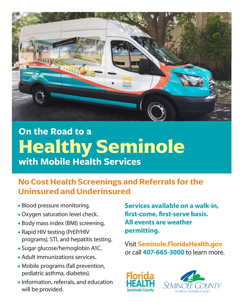 On the Road to a Health Seminole with Mobile Health Services No Cost Health Screenings and Referrals for the Uninsured and Underinsured *Blood pressure monitoring *Oxygen saturation level check *Body mass index (BMI) screening *Rapid HIV testing (PrEP/HIV programs), STI, and hepatitis testing *Sugar glucose/hemoglobin A1C *Adult immunization services *Mobile programs (fall prevention, pediatric asthma, diabetes) *Information, referrals, and education will be provided Services available on a walk-in, first-come, first serve basis. All events are weather permitting. Visit Seminole.FloridaHealth.Gov or call 407-665-3000 to learn more. Florida Health Seminole County Seminole County Florida's Natural Choice